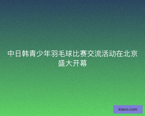 中日韩青少年羽毛球比赛交流活动在北京盛大开幕