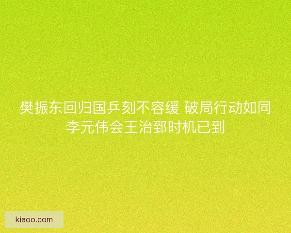 樊振东回归国乒刻不容缓 破局行动如同李元伟会王治郅时机已到