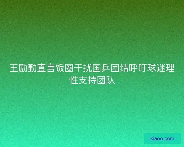 王励勤直言饭圈干扰国乒团结呼吁球迷理性支持团队