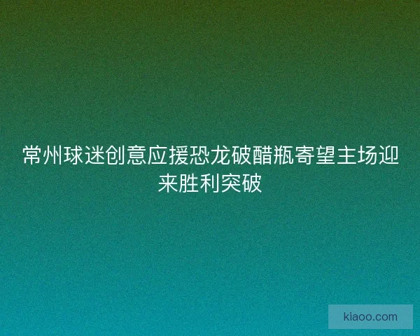 常州球迷创意应援恐龙破醋瓶寄望主场迎来胜利突破