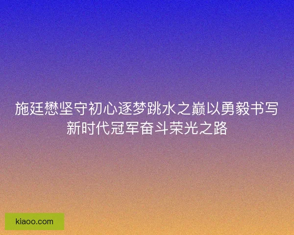施廷懋坚守初心逐梦跳水之巅以勇毅书写新时代冠军奋斗荣光之路