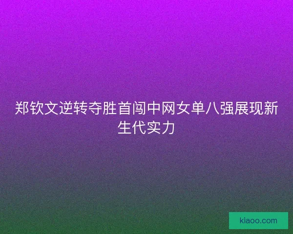 郑钦文逆转夺胜首闯中网女单八强展现新生代实力