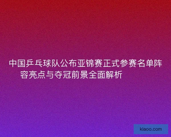 中国乒乓球队公布亚锦赛正式参赛名单阵容亮点与夺冠前景全面解析 🏓🇨🇳