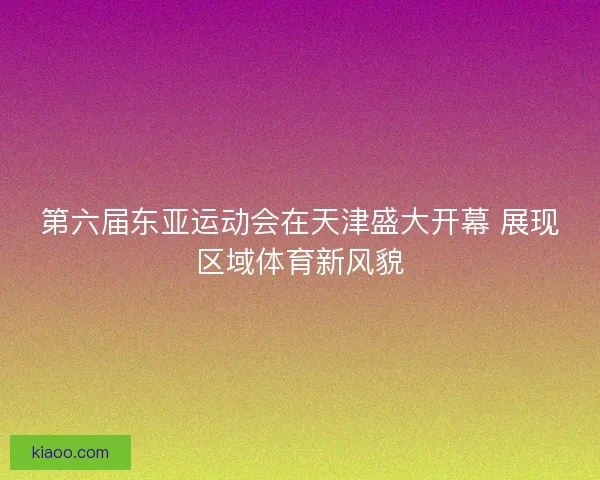 第六届东亚运动会在天津盛大开幕 展现区域体育新风貌