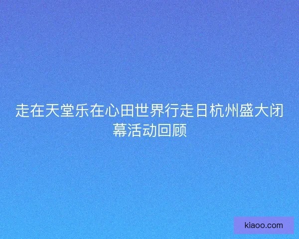 走在天堂乐在心田世界行走日杭州盛大闭幕活动回顾